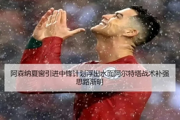 阿森纳夏窗引进中锋计划浮出水面阿尔特塔战术补强思路渐明