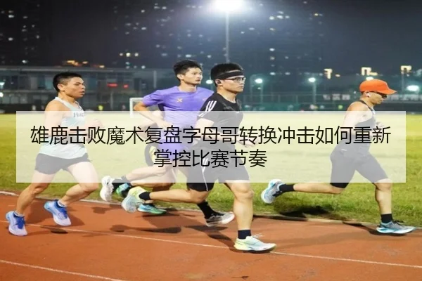 雄鹿击败魔术复盘字母哥转换冲击如何重新掌控比赛节奏