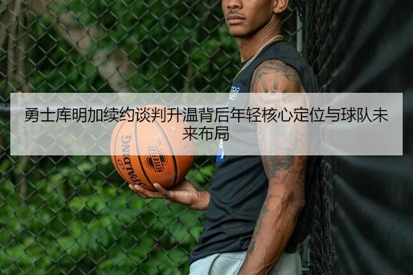 勇士库明加续约谈判升温背后年轻核心定位与球队未来布局